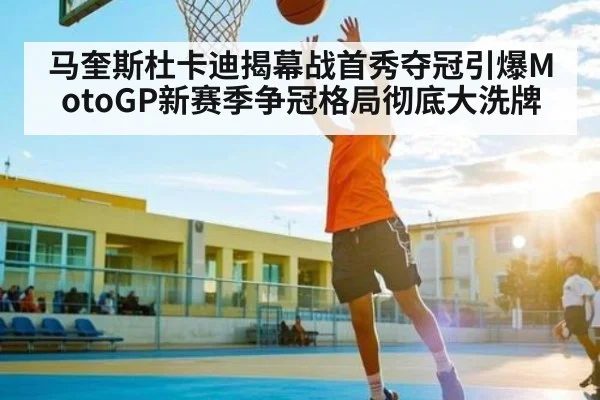马奎斯杜卡迪揭幕战首秀夺冠引爆MotoGP新赛季争冠格局彻底大洗牌
